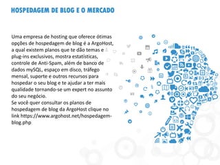 HOSPEDAGEM DE BLOG E O MERCADO
Uma empresa de hosting que oferece ótimas
opções de hospedagem de blog é a ArgoHost,
a qual existem planos que te dão temas e
plug-ins exclusivos, mostra estatísticas,
controle de Anti-Spam, além de banco de
dados mySQL, espaço em disco, tráfego
mensal, suporte e outros recursos para
hospedar o seu blog e te ajudar a ter mais
qualidade tornando-se um expert no assunto
do seu negócio.
Se você quer consultar os planos de
hospedagem de blog da ArgoHost clique no
link https://www.argohost.net/hospedagem-
blog.php
 