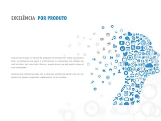 EXCELÊNCIA POR PRODUTO
Cada serviço lançado no mercado foi preparado minunciosamente, desde sua estrutura
física, os profissionais que fazem o monitoramento e a manutenção dos recursos que
você irá utilizar, bem como todo o time do suporte técnico que está atento a todas as
suas necessidades.
Queremos que cada serviço esteja com sua estrutura perfeita para atender você, por isso
lançamos de maneira programada, a cada semana, um novo produto.
 