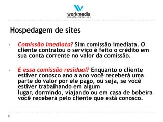 Hospedagem de sites
•   Comissão imediata? Sim comissão imediata. O
    cliente contratou o serviço é feito o crédito em
    sua conta corrente no valor da comissão.

•   E essa comissão residual? Enquanto o cliente
    estiver conosco ano a ano você receberá uma
    parte do valor por ele pago, ou seja, se você
    estiver trabalhando em algum
    lugar, dormindo, viajando ou em casa de bobeira
    você receberá pelo cliente que está conosco.
 