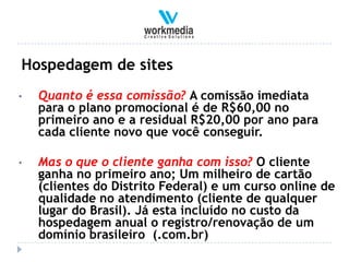 Hospedagem de sites
•   Quanto é essa comissão? A comissão imediata
    para o plano promocional é de R$60,00 no
    primeiro ano e a residual R$20,00 por ano para
    cada cliente novo que você conseguir.

•   Mas o que o cliente ganha com isso? O cliente
    ganha no primeiro ano; Um milheiro de cartão
    (clientes do Distrito Federal) e um curso online de
    qualidade no atendimento (cliente de qualquer
    lugar do Brasil). Já esta incluído no custo da
    hospedagem anual o registro/renovação de um
    domínio brasileiro (.com.br)
 