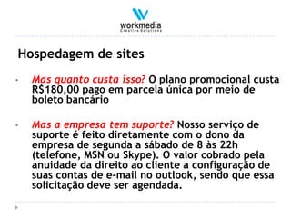Hospedagem de sites
•   Mas quanto custa isso? O plano promocional custa
    R$180,00 pago em parcela única por meio de
    boleto bancário

•   Mas a empresa tem suporte? Nosso serviço de
    suporte é feito diretamente com o dono da
    empresa de segunda a sábado de 8 às 22h
    (telefone, MSN ou Skype). O valor cobrado pela
    anuidade da direito ao cliente a configuração de
    suas contas de e-mail no outlook, sendo que essa
    solicitação deve ser agendada.
 