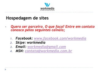Hospedagem de sites
•   Quero ser parceiro. O que faço? Entre em contato
    conosco pelos seguintes cainais;

    1.   Facebook: www.facebook.com/workmedia
    2.   Skipe: workmedia
    3.   Email: workmedia@gmail.com
    4.   MSN: contato@workmedia.com.br
 