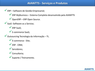 AVANTTS - Serviços e Produtos

 ERP – Software de Gestão Empresarial;
 ERP MyBusiness – Sistema Completo desenvolvido pela AVANTTS
 OpenERP – ERP Open Source.
 SaaS -Software as a Service;
 ERP SaaS;
 E-commerce SaaS;
 Outsourcing Tecnologia da Informação – TI;
 E-commerce - Site;
 ERP - CRM;
 Servidores;
 Consultoria;
 Suporte / Treinamento.

 