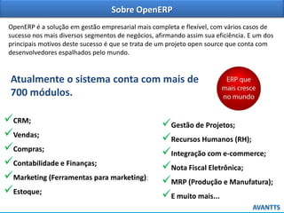 Sobre OpenERP
OpenERP é a solução em gestão empresarial mais completa e flexível, com vários casos de
sucesso nos mais diversos segmentos de negócios, afirmando assim sua eficiência. E um dos
principais motivos deste sucesso é que se trata de um projeto open source que conta com
desenvolvedores espalhados pelo mundo.

Atualmente o sistema conta com mais de
700 módulos.

CRM;
Vendas;
Compras;
Contabilidade e Finanças;
Marketing (Ferramentas para marketing);
Estoque;

Gestão de Projetos;
Recursos Humanos (RH);
Integração com e-commerce;
Nota Fiscal Eletrônica;
MRP (Produção e Manufatura);
E muito mais...

 