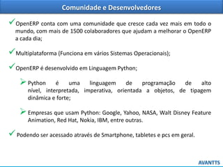 Comunidade e Desenvolvedores

OpenERP conta com uma comunidade que cresce cada vez mais em todo o
mundo, com mais de 1500 colaboradores que ajudam a melhorar o OpenERP
a cada dia;

Multiplataforma (Funciona em vários Sistemas Operacionais);
OpenERP é desenvolvido em Linguagem Python;
 Python

é
uma
linguagem
de
programação
de
alto
nível, interpretada, imperativa, orientada a objetos, de tipagem
dinâmica e forte;

 Empresas que usam Python: Google, Yahoo, NASA, Walt Disney Feature
Animation, Red Hat, Nokia, IBM, entre outras.

 Podendo ser acessado através de Smartphone, tabletes e pcs em geral.

 