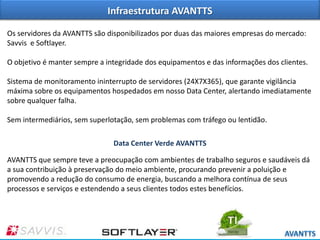 Infraestrutura AVANTTS
Os servidores da AVANTTS são disponibilizados por duas das maiores empresas do mercado:
Savvis e Softlayer.
O objetivo é manter sempre a integridade dos equipamentos e das informações dos clientes.
Sistema de monitoramento ininterrupto de servidores (24X7X365), que garante vigilância
máxima sobre os equipamentos hospedados em nosso Data Center, alertando imediatamente
sobre qualquer falha.
Sem intermediários, sem superlotação, sem problemas com tráfego ou lentidão.
Data Center Verde AVANTTS
AVANTTS que sempre teve a preocupação com ambientes de trabalho seguros e saudáveis dá
a sua contribuição à preservação do meio ambiente, procurando prevenir a poluição e
promovendo a redução do consumo de energia, buscando a melhora contínua de seus
processos e serviços e estendendo a seus clientes todos estes benefícios.

 