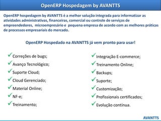 OpenERP Hospedagem by AVANTTS
OpenERP hospedagem by AVANTTS é a melhor solução integrada para informatizar as
atividades administrativas, financeiras, comercial ou controle de serviços de
empreendedores, microempresário e pequena empresa de acordo com as melhores práticas
de processos empresariais do mercado.

OpenERP Hospedado na AVANTTS já vem pronto para usar!

Correções de bugs;
Avanço Tecnológico;
Suporte Cloud;
Cloud Gerenciado;
Material Online;
NF-e;
Treinamento;

Integração E-commerce;
Treinamento Online;
Backups;
Suporte;
Customização;
Profissionais certificados;
Evolução contínua.

 