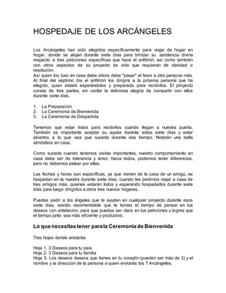 HOSPEDAJE DE LOS ARCÁNGELES
Los Arcángeles han sido elegidos específicamente para viajar de hogar en
hogar, donde se alojan durante siete días para brindar su asistencia divina
respecto a tres peticiones específicas que hace el anfitrión, así como también
con otros aspectos de su proyecto de vida que requieran de claridad o
resolución.
Así quien los tuvo en casa debe ahora debe "pasar" el favor a otra persona más.
Al final del séptimo día el anfitrión los dirigirá a la próxima persona que ha
elegido, quien estará esperándolos y preparada para recibirlos. El proyecto
consta de tres partes, sin contar la deliciosa alegría de compartir con ellos
durante siete días.
1. La Preparación
2. La Ceremonia de Bienvenida
3. La Ceremonia de Despedida
Tenemos que estar listos para recibirlos cuando llegan a nuestra puerta.
También es importante aceptar su ayuda durante estos siete días y estar
abiertos a lo que sea que suceda durante ese tiempo. Notarán una bella
atmósfera en casa.
Como sucede cuando tenemos visitas importantes, nuestro comportamiento en
casa debe ser de tolerancia y amor, hacia todos, podemos tener diferencias,
pero no debemos pelear por ellas.
Las fechas y horas son específicas, ya que vienen de la casa de un amigo, se
hospedan en la nuestra durante siete días, cuando les pedimos viajar a casa de
tres amigos más, quienes estarán listos y esperando hospedarlos durante siete
días para luego dirigirlos a otros tres nuevos hogares.
Puedes pedir a los ángeles que te ayuden en cualquier proyecto durante esos
siete días, siendo recomendable que te tomes el tiempo de pensar en tus
deseos con antelación, para que puedas ser claro en tus peticiones y logres que
el tiempo junto sea más eficiente y productivo.
Lo que necesitas tener parala Ceremonia de Bienvenida
Tres hojas donde anotarás
Hoja 1. 3 Deseos para tu país
Hoja 2. 3 Deseos para tu familia
Hoja 3. Los deseos deseos que tienes en tu corazón (pueden ser más de 3) y el
nombre y la dirección de la persona a quien enviarás los 7 Arcángeles.
 