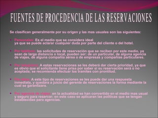 Se clasifican generalmente por su origen y las mas usuales son las siguientes: Personales:  Es el medio que se considera ideal ya que se puede aclarar cualquier duda por parte del cliente o del hotel. Por teléfono:  las solicitudes de reservación que se reciben por este medio, ya sean de larga distancia o local, pueden ser: de un particular, de alguna agencia de viajes, de alguna compañía aérea o de empresas y compañías particulares. Por telegrama:  A estas reservaciones se les deberá dar cierta prioridad, ya que es obvio que el solicitante tiene prisa por saber si su reservación será o no aceptada; se recomienda efectuar los tramites con prontitud. Por télex:  A este tipo de reservaciones se les puede dar una respuesta inmediata, y quedara a juicio del gerente de reservaciones la forma mediante la cual se garantizara. Por agencia de viajes:  en la actualidad se han convertido en el medio mas usual y seguro para reservar; en este caso se aplicaran las políticas que se tengan establecidas para agencias. FUENTES DE PROCEDENCIA DE LAS RESERVACIONES 