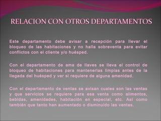 Este departamento debe avisar a recepción para llevar el bloqueo de las habitaciones y no halla sobreventa para evitar conflictos con el cliente y/o huésped. Con el departamento de ama de llaves se lleva el control de bloqueo de habitaciones para mantenerlas limpias antes de la llegada del huésped y ver si requiere de alguna amenidad. Con el departamento de ventas se avisan cuales son las ventas y que servicios se requiere para esa venta como alimentos, bebidas, amenidades, habitación en especial, etc. Así como también que tanto han aumentado o disminuido las ventas. 