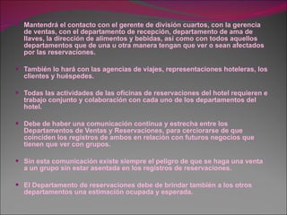 Mantendrá el contacto con el gerente de división cuartos, con la gerencia de ventas, con el departamento de recepción, departamento de ama de llaves, la dirección de alimentos y bebidas, así como con todos aquellos departamentos que de una u otra manera tengan que ver o sean afectados por las reservaciones.  También lo hará con las agencias de viajes, representaciones hoteleras, los clientes y huéspedes. Todas las actividades de las oficinas de reservaciones del hotel requieren e trabajo conjunto y colaboración con cada uno de los departamentos del hotel. Debe de haber una comunicación continua y estrecha entre los Departamentos de Ventas y Reservaciones, para cerciorarse de que coinciden los registros de ambos en relación con futuros negocios que tienen que ver con grupos. Sin esta comunicación existe siempre el peligro de que se haga una venta a un grupo sin estar asentada en los registros de reservaciones. El Departamento de reservaciones debe de brindar también a los otros departamentos una estimación ocupada y esperada. 