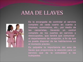 Es la encargada de controlar el servicio completo de cada cuarto en cuanto a limpieza, suministros, etc., por medio de las camaristas, llevando un control completo de los cuartos en servicio y desocupados, que tendrá que comunicar  al departamento de recepción, a fin de que se pueda disponer de las habitaciones en el momento preciso. Es palpable la importancia del ama de llaves que proporciona la atención para un servicio que da la comodidad a los huéspedes. 