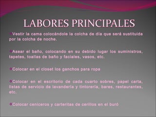 Vestir la cama colocándole la colcha de día que será sustituida por la colcha de noche. Asear el baño, colocando en su debido lugar los suministros, tapetes, toallas de baño y faciales, vasos, etc. Colocar en el closet los ganchos para ropa Colocar en el escritorio de cada cuarto sobres, papel carta, listas de servicio de lavandería y tintorería, bares, restaurantes, etc. Colocar ceniceros y carteritas de cerillos en el buró 