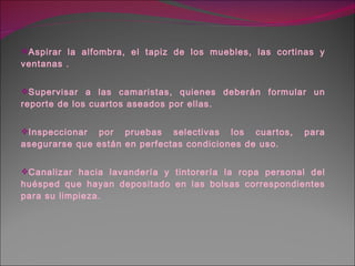 Aspirar la alfombra, el tapiz de los muebles, las cortinas y ventanas . Supervisar a las camaristas, quienes deberán formular un reporte de los cuartos aseados por ellas. Inspeccionar por pruebas selectivas los cuartos, para asegurarse que están en perfectas condiciones de uso. Canalizar hacia lavandería y tintorería la ropa personal del huésped que hayan depositado en las bolsas correspondientes para su limpieza. 