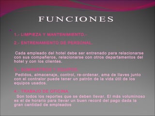 1.- LIMPIEZA Y MANTENIMIENTO.-  2.- ENTRENAMIENTO DE PERSONAL. Cada empleado del hotel debe ser entrenado para relacionarse con sus compañeros, relacionarse con otros departamentos del hotel y con los clientes.  3.- SUMINISTROS Y EQUIPOS. Pedidos, almacenaje, control, re-ordenar, ama de llaves junto con el contralor puede tener un patrón de la vida útil de los equipos usados.  4.- TRABAJO DE OFICINA. Son todos los reportes que se deben llevar. El más voluminoso es el de horario para llevar un buen record del pago dada la gran cantidad de empleados  FUNCIONES 