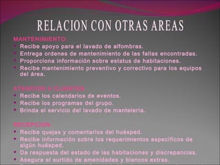 MANTENIMIENTO. Recibe apoyo para el lavado de alfombras. Entrega ordenes de mantenimiento de las fallas encontradas. Proporciona información sobre estatus de habitaciones. Recibe mantenimiento preventivo y correctivo para los equipos del área. ATENCION A CLIENTES. Recibe los calendarios de eventos. Recibe los programas del grupo. Brinda el servicio del lavado de mantelería. RECEPCION. Recibe quejas y comentarios del huésped. Recibe información sobre los requerimientos específicos de algún huésped. Da respuesta del estado de las habitaciones y discrepancias. Asegura el surtido de amenidades y blancos extras. Pasa los reportes de daños en habitaciones ocasionadas por el huésped. RELACION CON OTRAS AREAS 