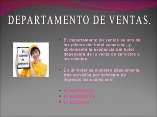 El departamento de ventas es uno de los pilares del hotel comercial, y obviamente la existencia del hotel dependerá de la venta de servicios a los clientes. En un hotel se manejan básicamente tres servicios por concepto de ingresos los cuales son: A) HOPEDAJE. B) ALIMENTOS C) BEBIDAS. DEPARTAMENTO DE VENTAS. 