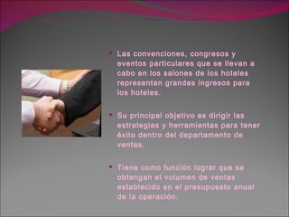 Las convenciones, congresos y eventos particulares que se llevan a cabo en los salones de los hoteles representan grandes ingresos para los hoteles. Su principal objetivo es dirigir las estrategias y herramientas para tener éxito dentro del departamento de ventas. Tiene como función lograr que se obtengan el volumen de ventas establecido en el presupuesto anual de la operación. 