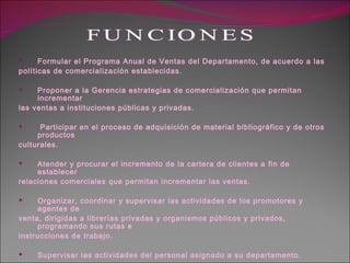 Formular el Programa Anual de Ventas del Departamento, de acuerdo a las políticas de comercialización establecidas. Proponer a la Gerencia estrategias de comercialización que permitan incrementar las ventas a instituciones públicas y privadas. Participar en el proceso de adquisición de material bibliográfico y de otros productos culturales. Atender y procurar el incremento de la cartera de clientes a fin de establecer relaciones comerciales que permitan incrementar las ventas. Organizar, coordinar y supervisar las actividades de los promotores y agentes de venta, dirigidas a librerías privadas y organismos públicos y privados, programando sus rutas e  instrucciones de trabajo. Supervisar las actividades del personal asignado a su departamento. Proponer, desarrollar y supervisar, en coordinación con las áreas respectivas las campañas de promoción y publicidad que se requieran para dar a conocer los productos de la empresa. FUNCIONES 