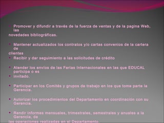Promover y difundir a través de la fuerza de ventas y de la pagina Web, las novedades bibliográficas. Mantener actualizados los contratos y/o cartas convenios de la cartera de  clientes Recibir y dar seguimiento a las solicitudes de crédito Atender los envíos de las Ferias Internacionales en las que EDUCAL participa o es invitado. Participar en los Comités y grupos de trabajo en los que tome parte la Gerencia. Autorizar los procedimientos del Departamento en coordinación con su Gerencia. Rendir informes mensuales, trimestrales, semestrales y anuales a la Gerencia, de las operaciones realizadas en el Departamento. Realizar las demás funciones que expresamente le encomiende el Gerente del área. 
