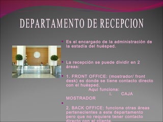 Es el encargado de la administración de la estadía del huésped. La recepción se puede dividir en 2 áreas: 1. FRONT OFFICE: (mostrador/ front desk) es donde se tiene contacto directo con el huésped.                 Aquí funciona:                  i.      CAJA  MOSTRADOR   2. BACK OFFICE: funciona otras áreas pertenecientes a este departamento pero que no requiere tener contacto directo con el cliente.   i.         RESERVAS     MANO CORRIENTE DEPARTAMENTO DE RECEPCION 