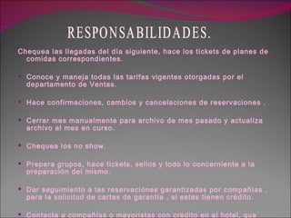 Chequea las llegadas del día siguiente, hace los tickets de planes de comidas correspondientes. Conoce y maneja todas las tarifas vigentes otorgadas por el departamento de Ventas. Hace confirmaciones, cambios y cancelaciones de reservaciones . Cerrar mes manualmente para archivo de mes pasado y actualiza archivo al mes en curso. Chequea los no show. Prepara grupos, hace tickets, sellos y todo lo concerniente a la preparación del mismo. Dar seguimiento a las reservaciones garantizadas por compañías , para la solicitud de cartas de garantía , si estas tienen crédito. Contacta a compañías o mayoristas con crédito en el hotel, que tengan cartas o vouchers de cuenta a cargo, pendiente. RESPONSABILIDADES. 