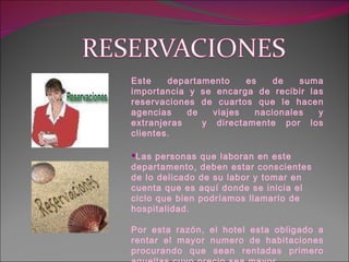 Este departamento es de suma importancia y se encarga de recibir las reservaciones de cuartos que le hacen agencias de viajes nacionales y extranjeras  y directamente por los clientes. Las personas que laboran en este departamento, deben estar conscientes de lo delicado de su labor y tomar en cuenta que es aquí donde se inicia el ciclo que bien podríamos llamarlo de hospitalidad. Por esta razón, el hotel esta obligado a rentar el mayor numero de habitaciones procurando que sean rentadas primero aquellas cuyo precio sea mayor. 