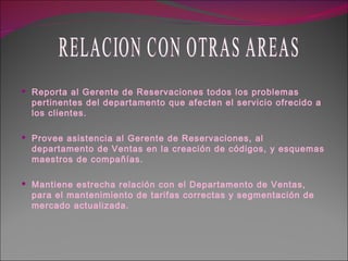 Reporta al Gerente de Reservaciones todos los problemas pertinentes del departamento que afecten el servicio ofrecido a los clientes. Provee asistencia al Gerente de Reservaciones, al departamento de Ventas en la creación de códigos, y esquemas maestros de compañías. Mantiene estrecha relación con el Departamento de Ventas, para el mantenimiento de tarifas correctas y segmentación de mercado actualizada. RELACION CON OTRAS AREAS 