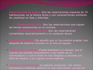 Reservaciones de grupos:   Son las reservaciones mayores de 10 habitaciones, en la misma fecha y con características similares. Se clasifican en fijas y diferidas: Reservaciones fijas:   Son las reservaciones que siguen las fechas establecidas en el contrato. Reservaciones diferidas:   Son las reservaciones concertadas esporádicamente y en cualquier época. Reservación negada :  Es aquella que no fue posible aceptar, aun después de haberla colocado en la lista de espera. Reservación cancelada :  Puede obedecer a 2 causas: que el cliente nos cancele directamente o por medio de su intermediario, o que el hotel se vea obligado a cancelar por falta de espacio o por alguna causa especial. Cambio de Reservación:   en algunas ocasiones, nos vemos precisados a efectuar cambios en una reservación, ya que los clientes por razones varias así lo solicitan. 