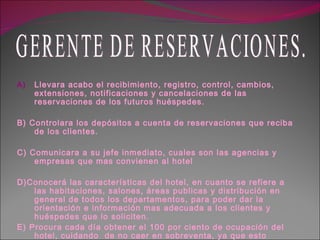 Llevara acabo el recibimiento, registro, control, cambios, extensiones, notificaciones y cancelaciones de las reservaciones de los futuros huéspedes. B) Controlara los depósitos a cuenta de reservaciones que reciba de los clientes. C) Comunicara a su jefe inmediato, cuales son las agencias y empresas que mas convienen al hotel D)Conocerá las características del hotel, en cuanto se refiere a las habitaciones, salones, áreas publicas y distribución en general de todos los departamentos, para poder dar la orientación e información mas adecuada a los clientes y huéspedes que lo soliciten. E) Procura cada día obtener el 100 por ciento de ocupación del hotel, cuidando  de no caer en sobreventa, ya que esto causara mas daños que beneficios. GERENTE DE RESERVACIONES. 