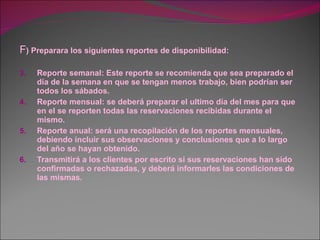 F ) Preparara los siguientes reportes de disponibilidad: Reporte semanal: Este reporte se recomienda que sea preparado el día de la semana en que se tengan menos trabajo, bien podrían ser todos los sábados. Reporte mensual: se deberá preparar el ultimo día del mes para que en el se reporten todas las reservaciones recibidas durante el mismo. Reporte anual: será una recopilación de los reportes mensuales, debiendo incluir sus observaciones y conclusiones que a lo largo del año se hayan obtenido. Transmitirá a los clientes por escrito si sus reservaciones han sido confirmadas o rechazadas, y deberá informarles las condiciones de las mismas. 