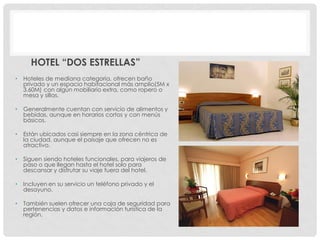 HOTEL “DOS ESTRELLAS”
•   Hoteles de mediana categoría, ofrecen baño
    privado y un espacio habitacional más amplio(5M x
    3.60M) con algún mobiliario extra, como ropero o
    mesa y sillas.

•   Generalmente cuentan con servicio de alimentos y
    bebidas, aunque en horarios cortos y con menús
    básicos.

•   Están ubicados casi siempre en la zona céntrica de
    la ciudad, aunque el paisaje que ofrecen no es
    atractivo.

•   Siguen siendo hoteles funcionales, para viajeros de
    paso o que llegan hasta el hotel solo para
    descansar y disfrutar su viaje fuera del hotel.

•   Incluyen en su servicio un teléfono privado y el
    desayuno.

•   También suelen ofrecer una caja de seguridad para
    pertenencias y datos e información turística de la
    región.
 