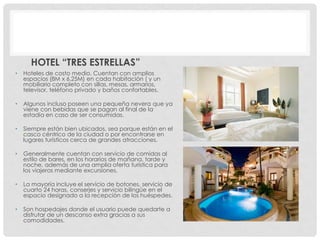 HOTEL “TRES ESTRELLAS”
•   Hoteles de costo medio. Cuentan con amplios
    espacios (8M x 6.25M) en cada habitación ( y un
    mobiliario completo con sillas, mesas, armarios,
    televisor, teléfono privado y baños confortables.

•   Algunos incluso poseen una pequeña nevera que ya
    viene con bebidas que se pagan al final de la
    estadía en caso de ser consumidas.

•   Siempre están bien ubicados, sea porque están en el
    casco céntrico de la ciudad o por encontrarse en
    lugares turísticos cerca de grandes atracciones.

•   Generalmente cuentan con servicio de comidas al
    estilo de bares, en los horarios de mañana, tarde y
    noche, además de una amplia oferta turística para
    los viajeros mediante excursiones.

•   La mayoría incluye el servicio de botones, servicio de
    cuarto 24 horas, conserjes y servicio bilingüe en el
    espacio designado a la recepción de los huéspedes.

•   Son hospedajes donde el usuario puede quedarte a
    disfrutar de un descanso extra gracias a sus
    comodidades.
 