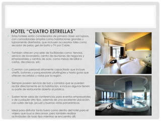 HOTEL “CUATRO ESTRELLAS”
•   Estos hoteles están considerados de primera clase: son lujosos,
    con comodidades amplias como habitaciones grandes y
    lujosamente diseñadas, que incluyen accesorios tales como
    secador de pelos, gel de baño y TV por Cable.

•   También ofrecen una serie de facilidades como: tiendas,
    servicio de lavandería, centro de reuniones de negocios y
    empresariales y centros de ocio, como mesas de billar o
    cartas, discotecas, etc.

•   Cuentan con personal altamente capacitado que incluye
    cheffs, botones y parqueadores plurilingües y hasta guías que
    ofrecen recorridos y visitas por la región.

•   Siempre poseen servicio de bar y comidas que se pueden
    recibir directamente en la habitación, e incluso algunos tienen
    su parte de restaurante abierta al público.

•   Suelen tener salas de conferencias para eventos empresariales
    o de cualquier otro tipo, además de una excelente ubicación,
    con suites de lujo, jacuzzi y buenas vistas panorámicas.

•   Ideal para disfrutar tanto fuera como dentro del hotel para el
    viajero que busca descansar, pero también realizar
    actividades de todo tipo mientras se encuentra allí.
 