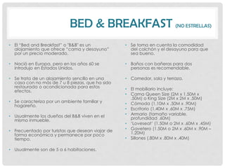 BED & BREAKFAST (NO ESTRELLAS)
• El “Bed and Breakfast” o "B&B" es un            • Se toma en cuenta la comodidad
  alojamiento que ofrece “cama y desayuno”          del colchón y el desayuno para que
  por un precio moderado.                           sea bueno.

• Nació en Europa, pero en los años 60 se         • Baños con bañeras para dos
  introdujo en Estados Unidos.                      personas es recomendable.

• Se trata de un alojamiento sencillo en una      • Comedor, sala y terraza.
  casa con no más de 7 u 8 piezas, que ha sido
  restaurada o acondicionada para estos           • El mobiliario incluye:
  efectos.
                                                  • Cama Queen Size (2M x 1.50M x
                                                    .50M) o King Size (2M x 2M x .50M)
• Se caracteriza por un ambiente familiar y       • Cómoda (1.10M x .50M x .90M)
  hogareño.
                                                  • Escritorio (1.40M x .60M x .75M)
• Usualmente los dueños del B&B viven en el       • Armario (tamaño variable,
  mismo inmueble.                                   profundidad .60M)
                                                  • „Loveseat‟ (1.50M o 2M x .60M x .45M)
• Frecuentado por turistas que desean viajar de   • Gavetero (1.50M o 2M x .60M x .90M –
  forma económica y permanece por poco              1.20M)
  tiempo.                                         • Sillones (.80M x .80M x .40M)

• Usualmente son de 5 a 6 habitaciones.
 
