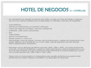 HOTEL DE NEGOCIOS (3 – 5 ESTRELLAS)
•   Se caracterizan por atender a personas que visitan un lugar con fines de trabajo o negocios,
    hay muchas cadenas hoteleras que se especializan en atender a este tipo de huéspedes.

•   Características:
•   Internet en habitaciones con escritorio y lámpara.
•   Centro de negocios (auditorios, salas de conferencia).
•   Cafeterías, cafés, bares, restaurantes.
•   Spa
•   Valet parking
•   Servicio a la habitación
•   Express check in y check out.
•   Necesidades: mesa de trabajo, mini-bar, aire acondicionado y calefacción individual en otros
    países, teléfono con mensaje de voz, TV por cable, caja de seguridad, secador de pelo,
    alarma despertadora automática.

•   Requieren que se disponga de sillones cómodos (.80M x .80M x .40M), una buena iluminación
    en la sala, un servicio de bebidas y aperitivos cada cierto tiempo y ofrecer instalaciones o una
    zona de aparcamiento a la que se pueda acceder fácilmente. Es imprescindible que cuente
    con un buen escritorio de 1.20M-1.60M x .75M x .65M.

•   Debe incluir una sala amplia con ordenadores para aquellos asistentes que puedan tener
    problemas de conexión desde sus portátiles o no dispongan de ordenador.
 