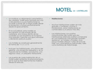 MOTEL                (0 – 2 ESTRELLAS)



•   Un motel es un alojamiento característico     •   Habitaciones:
    de carretera. Suele estar formado por una
    o dos plantas a cuyas habitaciones se
    accede a través de un largo pasillo desde
    la recepción o incluso exclusivamente         •   Muchas habitaciones suelen ser más
    desde el aparcamiento.                            grandes y contienen cocinas o
                                                      instalaciones, estas habitaciones se
                                                      comercializa a un precio más alto.
•   En la actualidad, estos hoteles se
    encuentran no solo al lado de las
    carreteras, sino incluso dentro de las        •   Las habitaciones con puertas
    ciudades ya que el sistema se ha hecho            comunicantes (de modo que dos
    muy popular y permite una gran intimidad          habitaciones estándar podrían combinarse
    y discreción para el usuario.                     en una habitación más grande) también
                                                      aparecen en hoteles y moteles. Unos
                                                      pocos moteles ofrecen "suites de luna de
•   Los moteles se construyen generalmente            miel" con características adicionales, tales
    en forma de „I‟ o „L‟ o „U‟.                      como bañeras de hidromasaje.

•   Incluyen: las habitaciones, una oficina del
    gerente, una recepción pequeña y, en la
    mayoría de los moteles, una piscina, y en
    algunos casos, un pequeño restaurante.

•   Las puertas de cada habitación de un
    motel suelen enfrentar el estacionamiento,
    por lo que es fácil desmontar las maletas
    desde el vehículo.
 