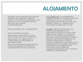 ALOJAMIENTO
• Aquellas que se dedican de manera       • ACCESIBILIDAD: Los alojamientos
  profesional y habitual mediante           turísticos tendrán la consideración de
  precio, a proporcionar albergue a las     públicos sin que su acceso sea
  personas, con o sin prestación de         restringido por razones de raza, sexo,
  servicios de carácter                     religión, opinión o cualquier otra
  complementario.                           circunstancia personal o social.

• Bases generales de un alojamiento:      • CLASES: Resulta difícil hacer una
                                            clasificación general de los
• Que se facilite la estadía                alojamientos turísticos ya que varía
                                            según sea el criterio con la que se
• Que tenga capacidad o no de               efectúe. Sin querer ser exhaustiva
  ofertar el servicio de manutención        pero procurando resaltar los criterios
• Que tenga una clasificación y             más frecuentemente utilizados, los
  calificación que identifique al           distintos alojamientos turísticos
  establecimiento                           pueden clasificarse como figura en el
• Que dicho establecimiento perciba         organigrama de la página siguiente.
  ciertas cantidades de dinero en           Las empresas de alojamientos
  contraprestación de sus servicios         turísticos a que se refiere el
                                            organigrama podrán tener carácter
                                            hotelero o extrahotelero .
 