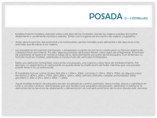 POSADA                        (1 – 2 ESTRELLAS)




•   Establecimiento hotelero ubicado sobre rutas lejos de las ciudades, donde los viajeros pueden encontrar
    alojamiento y usualmente comida y bebida. Sirven como lugares de encuentro de viajeros y lugareños.

•   Antes de la invención del automóvil y la motocicleta, servían también para alimentar y dar descanso a los
    animales que llevaban a los viajeros.

•   Las posadas se encuentran por Europa, y empezaron cuando los romanos construyeron su famoso sistema de
    calzadas hace dos milenio. Por ello, algunas posadas de Europa tienen varios siglos de antigüedad. El formato
    de paradores se replicó en América luego de su descubrimiento por parte de los europeos. Con el tiempo, su
    formato mutó en moteles, orientados a conductores de vehículos motorizados.

•   Existe una distinción formal bien clara entre una posada, una casona y otros tipos de establecimiento. Por
    ejemplo, un alojamiento sin restaurante no puede tener la clasificación de hotel, mientras que una posada
    puede tener o no un restaurante.

•   El mobiliario incluye: cama Queen Size (2M x 1.50M x .50M), cómoda (1.10M x .50M x .90M), en algunos casos
    escritorios (1.40M x .60M x .75M), silla (.50M x .55M x .45M), armario (tamaño variable, profundidad .60M),
    gavetero (1.50M o 2M x .60M x .90M – 1.20M).

•   Aquel establecimiento de pequeña escala, localizado en centros poblados, áreas rurales, playas y carreteras en
    rutas o circuitos turísticos, administrado por una familia ó por pequeños empresarios, destinado a satisfacer la
    demanda de los servicios de alojamiento y alimentación, el cual será autóctono de la zona donde esté ubicado.
 