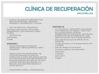 CLÍNICA DE RECUPERACIÓN
                                                                              (NO ESTRELLAS)

•   Centros con personal calificado en las
    áreas de fisioterapia, osteopatía,
    fisioestética, rehabilitación y nutrición.

• Tipos de estancias y alojamiento:              DISPONEN DE:
Estancias permanentes y temporales               • Un comedor en cada planta, que permite
(rehabilitación, post-operatorio, respiro           a los residentes, si lo desean, "hacer vida"
familiar)                                           en su propia planta, evitando
                                                    desplazamientos innecesarios, permitiendo
• Habitaciones:                                     la distribución de los residentes en cada
Individuales                                        planta en función de su estado de salud.
Dobles                                           • Zona ajardinada para el disfrute de los
                                                    residentes.
MOBILIARIO:                                      • Amplio gimnasio con el equipamiento más
• Camas articuladas en todas las                    completo
  habitaciones, sillones geriátricos, baños      • Sala de Terapia Ocupacional
  adaptados.                                     • Consulta médica y de enfermería
                                                 • Peluquería
•   Sistema interactivo de llamadas y de         • Cafetería
    control de respuesta en todas las            • Salas de TV
    habitaciones y baños. Este sistema permite
    el contacto permanente del residente con     • Capilla
    el personal de atención directa, así como
    controlar el tiempo de respuesta a su
    llamada, para garantizar siempre un
    óptimo servicio.

•   Equipamiento médico y fisioterapéutico.
 