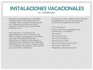 INSTALACIONES VACACIONALES
                                 (3 – 5 ESTRELLAS)

• Dirigidas a trabajadores y familias,      • En muchos casos, además de ofrecer
  que permiten unas estancias de              la residencia, se incluyen servicios
  calidad. Estas instalaciones pueden         hoteleros ampliando la oferta.
  ser utilizadas también por otros
  colectivos como grupos juveniles,         • Club de playa
  jubilados, etc.
                                            • Playa y piscina equipadas con
                                              tumbonas y sombrillas
• Son bloques o conjuntos de                • Gimnasio
  apartamentos, y los conjuntos de
  villas, chalets, bungalows o similares    • Servicios de spa
  que sean empresarialmente                 • Servicios hoteleros
  ofrecidas en régimen de alquiler y        • Restaurante y bar
  debidamente dotados de mobiliario,        • Área recreativa para niños
  instalaciones, servicios y equipo para
  su inmediata ocupación, por motivos       • Boutique/ Gift Shop
  vacacionales o turísticos.                • Programas de excursiones
 