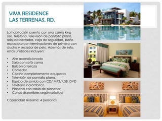VIVA RESIDENCE
    LAS TERRENAS, RD.

La habitación cuenta con una cama king
size, teléfono, televisión de pantalla plana,
reloj despertador, caja de seguridad, baño
espacioso con terminaciones de primera con
ducha y secador de pelo. Además de esto,
estas unidades incluyen:

•    Aire acondicionado
•    Sala con sofá cama
•    Balcón o terraza
•    Comedor
•    Cocina completamente equipada
•    Televisión de pantalla plana,
•    Equipo de sonido con CD/ MP3/ USB, DVD
•    Teléfono inalámbrico
•    Plancha con tabla de planchar
•    Cunas disponibles según solicitud

Capacidad máxima: 4 personas.
 