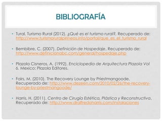 BIBLIOGRAFÍA

• Tural, Turismo Rural (2012). ¿Qué es el turismo rural?, Recuperado de:
  http://www.turismoruralpirineos.info/portal/que_es_el_turismo_rural

• Bembibre, C. (2007). Definición de Hospedaje, Recuperado de:
  http://www.definicionabc.com/general/hospedaje.php

• Plazola Cisneros, A. (1992). Enciclopedia de Arquitectura Plazola Vol
  6. Mexico: Plazola Editores.

• Fairs, M. (2010). The Recovery Lounge by Priestmangoode,
  Recuperado de: http://www.dezeen.com/2010/02/26/the-recovery-
  lounge-by-priestmangoode/

• Harris, H. (2011). Centro de Cirugía Estética, Plástica y Reconstructiva,
  Recuperado de: http://www.dralfredoharris.com/instalaciones
 