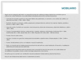 MOBILIARIO

Según sea la categoría del hotel y sus especificaciones de calidad se deben diseñar los suministros que se
colocan en cada habitación, los cuales deben estudiarse para evitar cambios tempranos.

• Cómoda. En la parte superior se colocarán folletos de publicidad, un cenicero y una cartera de cerillos y un
  directorio de hotel. (1.10M x .50M x .90M)

• Escritorio. Tendrá un cenicero, cerillos, papel para correspondencia, sobre en los cajones, tarjetas, postales y
  plumas. (1.40M x .60M x .75M)

• Mesa de noche. Contará con cenicero, menú de servicio, block de anotaciones y directorio telefónico. (.45M x
  .40M x .45M)

• Camas. Comprenderán colchas, cubrecolchón, cobertor, sábanas y almohadas. (Individual: 2M x 1.00M,
  Matrimonial: 2M x 1.35M, Queen Size: 2M x 1.50M, King Size: 2M x 2M) (.45M - .50M de altura)

• Fundas. Dos en cada cama.

• Armario. Contará con ganchos, bolsas para la lavandería, cobertor extra y limpiacalzado. (1.20M – 2.40M x
  .60M)

• Puerta. Tendrá letreros como: no molestar y hacer la habitación.

• Baño. La mayoría de los hoteles proporcionad servicio de baño en cada habitación. El tamaño y mobiliario lo
  determina el nivel de servicios del hotel.

Las agrupaciones dormitorio-baño se planean para compartir los servicios de ductos, los cuales deben ser
accesibles en los pasillos y tener su lado mas largo adyacente a los mismos.

En baños que no cuenten con ventilación natural se deberán instalar sistemas electromecánicos.

El ducto de instalaciones debe tener un aislamiento acústico.
 