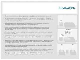 ILUMINACIÓN

•   En dormitorios considerar 50 lux para luz general y 200 lux en las cabeceras de camas.

•   No olvidar que los colores y materiales de sus muros, pisos, cielos, cortinas y mobiliario
    contribuirán a una mayor o menor reflexión de la luz. Los colores cálidos se acentúan con
    luces incandescentes o halógenas.

•   Al ingresar al recinto, deberá poder encender una luz que le permita visualizar la
    totalidad del espacio antes de dirigirse a un lugar específico.

•   Como iluminación general, considerar la posibilidad de instalar una luminaria con
    pedestal que dirija la luz hacia abajo o una columna con luz hacia arriba. Si tiene
    dimmer, mejor.

•   Otra alternativa, es instalar una luz general de cielo en base a focos ubicados cerca de
    los clósets o armarios.

•   Las luminarias de sobremesa suelen ser muy decorativas, pero si no son suficientemente
    firmes y no cuentan con una buena base, se caerán con facilidad, especialmente a la
    hora del aseo.

•   Para la lectura en cama, es preferible utilizar luminarias con pantallas y brazos articulados
    a cada lado de la cama y con luz incandescente. Esto permitirá ajustar la luz para que
    no se refleje directamente sobre los libros.

•   Si quiere reducir los contrastes fuertes de luz, instalar una luz de fondo sobre los cuadros
    que están sobre el respaldo de la cama.

•   En dormitorios dobles, instalar un par de luminarias de cabecera con luz suave que sirvan
    para lectura y permitan tener luz sin molestar a quien pudiera estar durmiendo.

•   Otra alternativa, es instalar 2 apliques de pared dirigibles en el centro, que permitan girar
    la luz. Si las instala con interruptores conmutados, ganará en comodidad.
 
