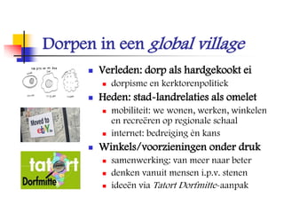 Dorpen in een global village
 Verleden: dorp als hardgekookt ei
 dorpisme en kerktorenpolitiek
 Heden: stad-landrelaties als omelet
 mobiliteit: we wonen, werken, winkelen
en recreëren op regionale schaal
 internet: bedreiging èn kans
 Winkels/voorzieningen onder druk
 samenwerking: van meer naar beter
 denken vanuit mensen i.p.v. stenen
 ideeën via Tatort Dorfmitte-aanpak
 