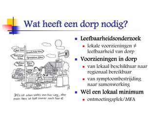 Wat heeft een dorp nodig?
 Leefbaarheidsonderzoek
 lokale voorzieningen ≠
leefbaarheid van dorp
 Voorzieningen in dorp
 van lokaal beschikbaar naar
regionaal bereikbaar
 van symptoombestrijding
naar samenwerking
 Wèl een lokaal minimum
 ontmoetingsplek/MFA
 