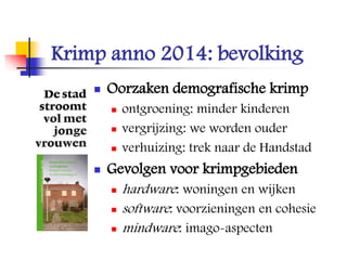 Krimp anno 2014: bevolking
 Oorzaken demografische krimp
 ontgroening: minder kinderen
 vergrijzing: we worden ouder
 verhuizing: trek naar de Handstad
 Gevolgen voor krimpgebieden
 hardware: woningen en wijken
 software: voorzieningen en cohesie
 mindware: imago-aspecten
 