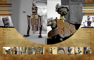 Bad Day                                                                                                              Optimist
Bot                                                                                                                    Prime
[aprox. 3.5’ x 2’]                                                                                                         [aprox. 4” x 6”]

Materials: ceramic/metal                                                                                         Materials: mild steel, brass

The ceramic chest piece was sculpted from stoneware                                This robot figure is made entirely of scrap metal found
clay body and fired in a raku kiln. The arms and head are                       in the Middle Tennessee State University metal shop. I was
completely constructed from steel and other scrap parts found               commissioned by a classmate and professional artist to design/
around the metal shop at the time of construction. The construction   create a robot for her. Her reference material that she gave me was
of all of my robot forms are very impulsive in origin.                                                                       the band Sting.




    14                                                                                                                               15
 