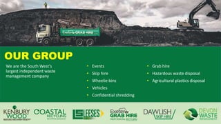 OUR GROUP
• Events
• Skip hire
• Wheelie bins
• Vehicles
• Confidential shredding
• Grab hire
• Hazardous waste disposal
• Agricultural plastics disposal
We are the South West’s
largest independent waste
management company
 